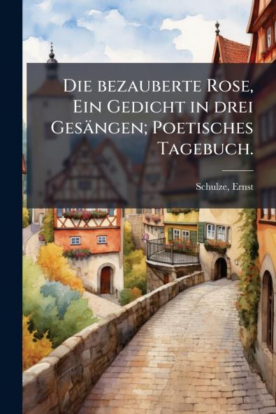 Die bezauberte Rose Ein Gedicht in drei Gesängen; Poetisches Tagebuch.