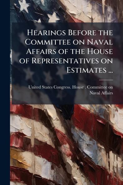 Hearings Before the Committee on Naval Affairs of the House of Representatives on Estimates ...