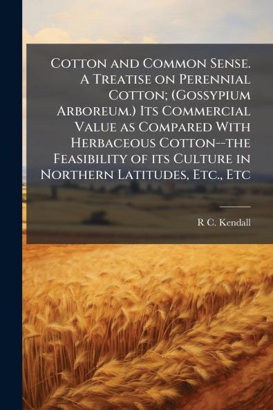 Cotton and Common Sense. A Treatise on Perennial Cotton; (Gossypium Arboreum.) Its Commercial Value as Compared With Herbaceous Cotton--the Feasibility of its Culture in Northern Latitudes Etc. Etc