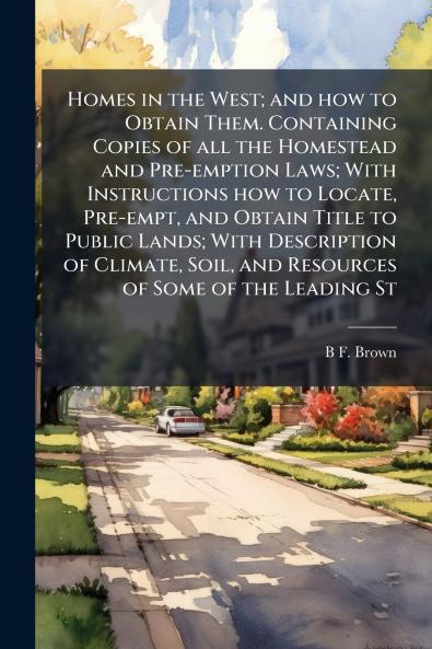 Homes in the West; and how to Obtain Them. Containing Copies of all the Homestead and Pre-emption Laws; With Instructions how to Locate Pre-empt and Obtain Title to Public Lands; With Description of Climate Soil and Resources of Some of the Leading St
