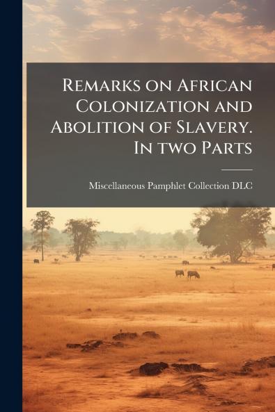 Remarks on African Colonization and Abolition of Slavery. In two Parts