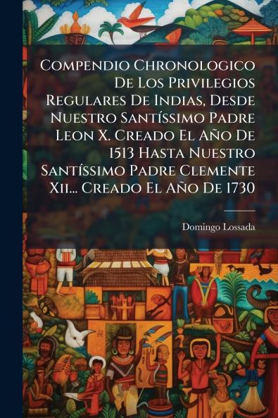 Compendio Chronologico De Los Privilegios Regulares De Indias Desde Nuestro Santíssimo Padre Leon X. Creado El Año De 1513 Hasta Nuestro Santíssimo Padre Clemente Xii... Creado El Año De 1730