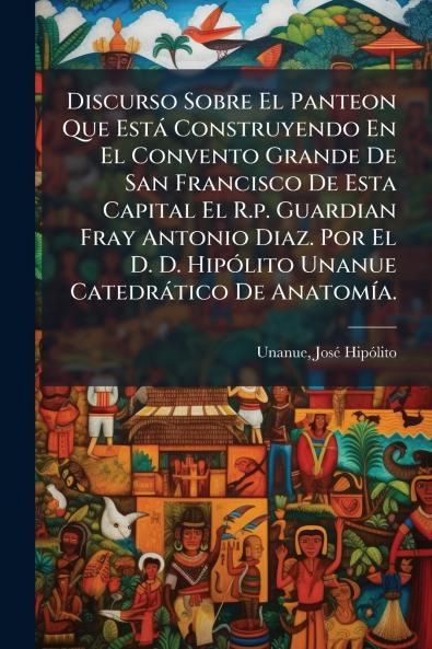Discurso Sobre El Panteon Que Está Construyendo En El Convento Grande De San Francisco De Esta Capital El R.p. Guardian Fray Antonio Diaz. Por El D. D. Hipólito Unanue Catedrático De Anatomía.