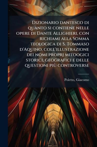 Dizionario dantesco di quanto si contiene nelle opere di Dante Allighieri con richiami alla Somma teologica di S. Tommaso d'Aquino coll'illustrazione dei nomi proprj mitoogici storici geografici e delle questioni più controverse