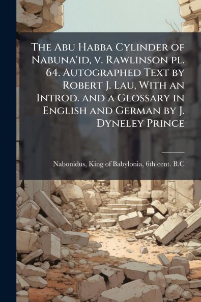 The Abu Habba Cylinder of Nabuna'id v. Rawlinson pl. 64. Autographed Text by Robert J. Lau With an Introd. and a Glossary in English and German by J. Dyneley Prince