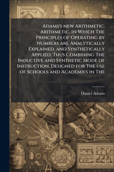 Adams's new Arithmetic. Arithmetic in Which The Principles of Operating by Numbers are Analytically Explained and Synthetically Applied; Thus Combining The Inductive and Synthetic Mode of Instruction. Designed for The use of Schools and Academies in The