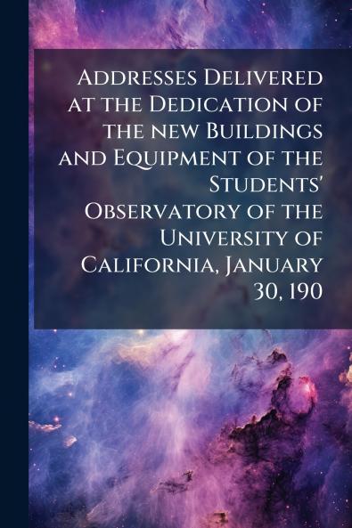 Addresses Delivered at the Dedication of the new Buildings and Equipment of the Students' Observatory of the University of California January 30 190