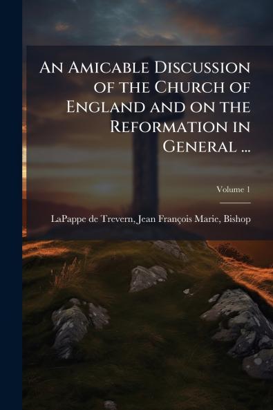 An Amicable Discussion of the Church of England and on the Reformation in General ...