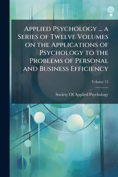 Applied Psychology ... a Series of Twelve Volumes on the Applications of Psychology to the Problems of Personal and Business Efficiency; Volume 12