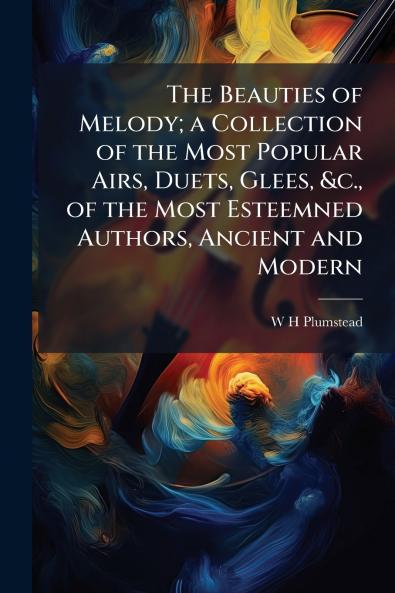 The Beauties of Melody; a Collection of the Most Popular Airs Duets Glees &c. of the Most Esteemned Authors Ancient and Modern