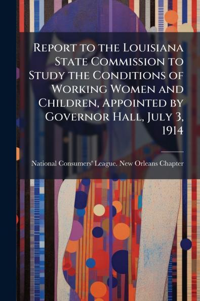 Report to the Louisiana State Commission to Study the Conditions of Working Women and Children Appointed by Governor Hall July 3 1914