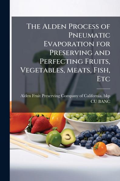 The Alden Process of Pneumatic Evaporation for Preserving and Perfecting Fruits Vegetables Meats Fish Etc