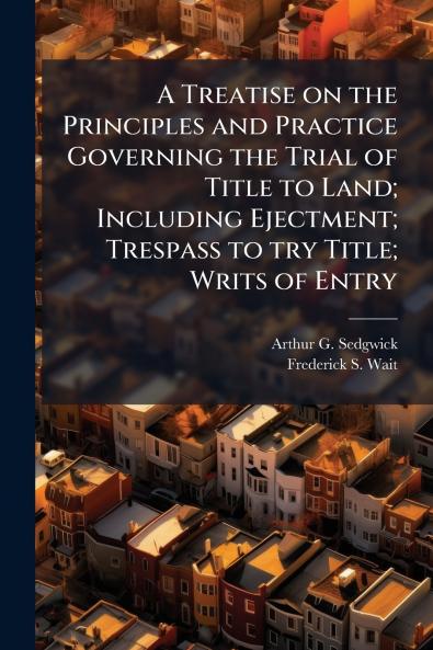 A Treatise on the Principles and Practice Governing the Trial of Title to Land; Including Ejectment; Trespass to try Title; Writs of Entry