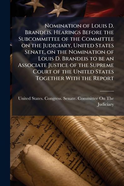 Nomination of Louis D. Brandeis. Hearings Before the Subcommittee of the Committee on the Judiciary United States Senate on the Nomination of Louis D. Brandeis to be an Associate Justice of the Supreme Court of the United States Together With the Report