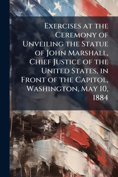 Exercises at the Ceremony of Unveiling the Statue of John Marshall Chief Justice of the United States in Front of the Capitol Washington May 10 1884