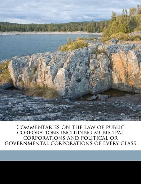 Commentaries on the law of Public Corporations Including Municipal Corporations and Political or Governmental Corporations of Every Class