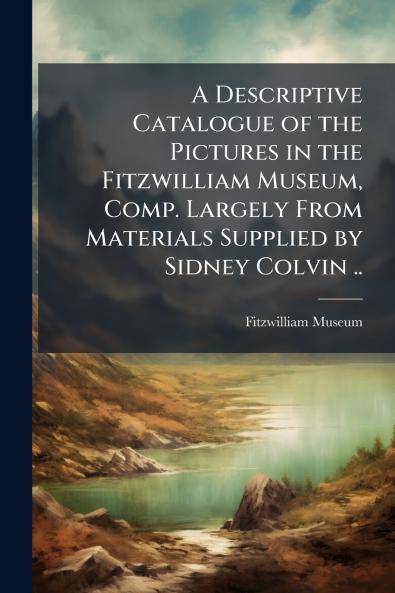 A Descriptive Catalogue of the Pictures in the Fitzwilliam Museum Comp. Largely From Materials Supplied by Sidney Colvin ..