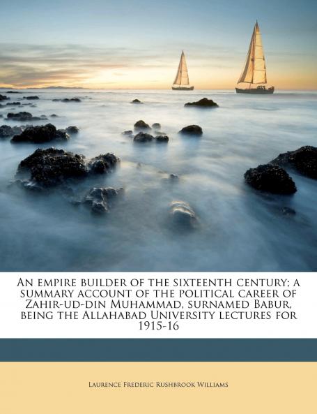 An Empire Builder of the Sixteenth Century; a Summary Account of the Political Career of Zahir-ud-din Muhammad Surnamed Babur Being the Allahabad University Lectures for 1915-16