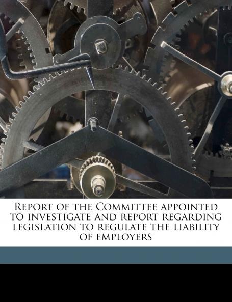 Report of the Committee Appointed to Investigate and Report Regarding Legislation to Regulate the Liability of Employers