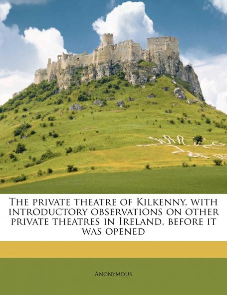 The Private Theatre of Kilkenny With Introductory Observations on Other Private Theatres in Ireland Before it was Opened