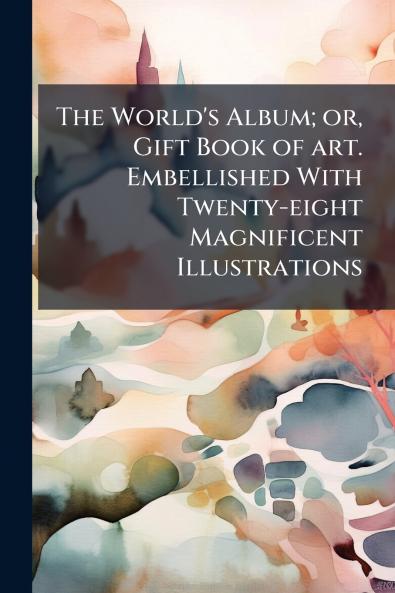 The World's Album; or Gift Book of art. Embellished With Twenty-eight Magnificent Illustrations