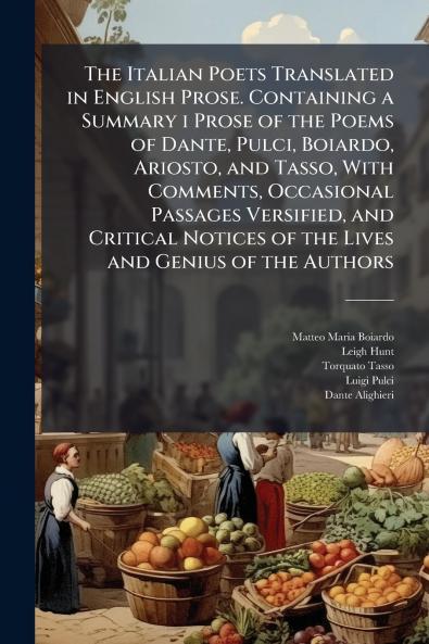 The Italian Poets Translated in English Prose. Containing a Summary i Prose of the Poems of Dante Pulci Boiardo Ariosto and Tasso With Comments Occasional Passages Versified and Critical Notices of the Lives and Genius of the Authors
