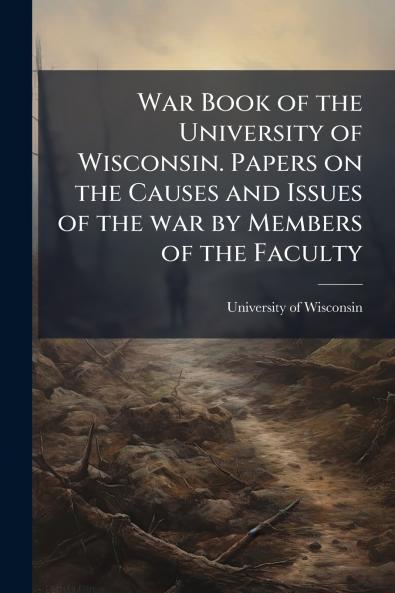 War Book of the University of Wisconsin. Papers on the Causes and Issues of the war by Members of the Faculty