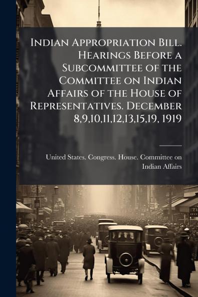 Indian Appropriation Bill. Hearings Before a Subcommittee of the Committee on Indian Affairs of the House of Representatives. December 89101112131519 1919
