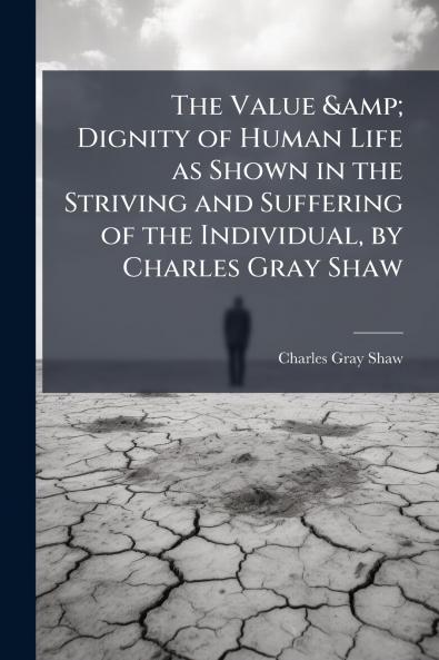 The Value & Dignity of Human Life as Shown in the Striving and Suffering of the Individual by Charles Gray Shaw