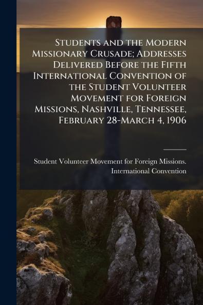 Students and the Modern Missionary Crusade; Addresses Delivered Before the Fifth International Convention of the Student Volunteer Movement for Foreign Missions Nashville Tennessee February 28-March 4 1906