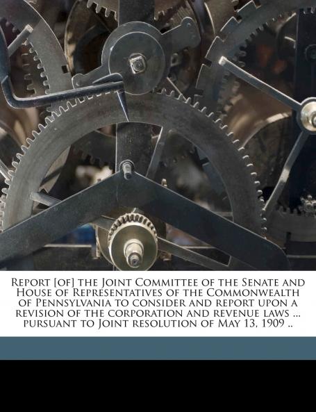 Report [of] the Joint Committee of the Senate and House of Representatives of the Commonwealth of Pennsylvania to Consider and Report Upon a Revision of the Corporation and Revenue Laws ... Pursuant to Joint Resolution of May 13 1909 ..