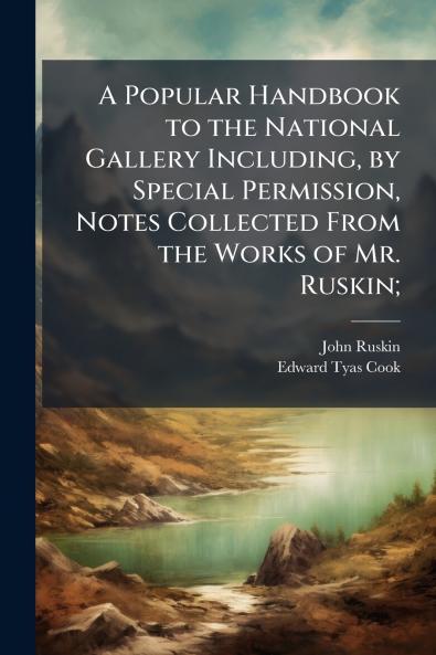A Popular Handbook to the National Gallery Including by Special Permission Notes Collected From the Works of Mr. Ruskin;