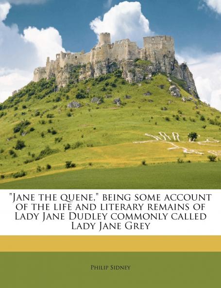 Jane the Quene Being Some Account of the Life and Literary Remains of Lady Jane Dudley Commonly Called Lady Jane Grey