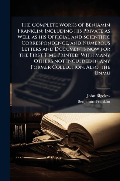 The Complete Works of Benjamin Franklin; Including his Private as Well as his Official and Scientific Correspondence and Numerous Letters and Documents now for the First Time Printed With Many Others not Included in any Former Collection Also the Unmu