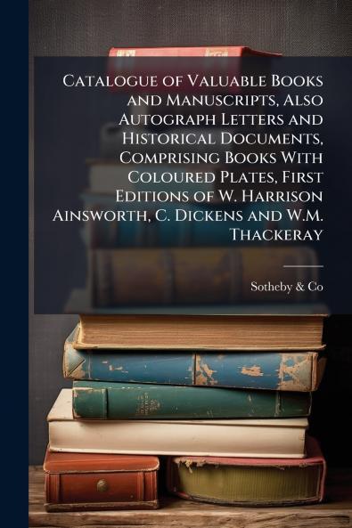 Catalogue of Valuable Books and Manuscripts Also Autograph Letters and Historical Documents Comprising Books With Coloured Plates First Editions of W. Harrison Ainsworth C. Dickens and W.M. Thackeray
