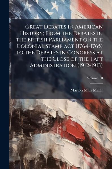 Great Debates in American History; From the Debates in the British Parliament on the Colonial Stamp act (1764-1765) to the Debates in Congress at the Close of the Taft Administration (1912-1913); Volume 10