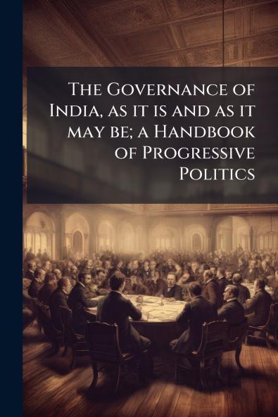 The Governance of India as it is and as it may be; a Handbook of Progressive Politics