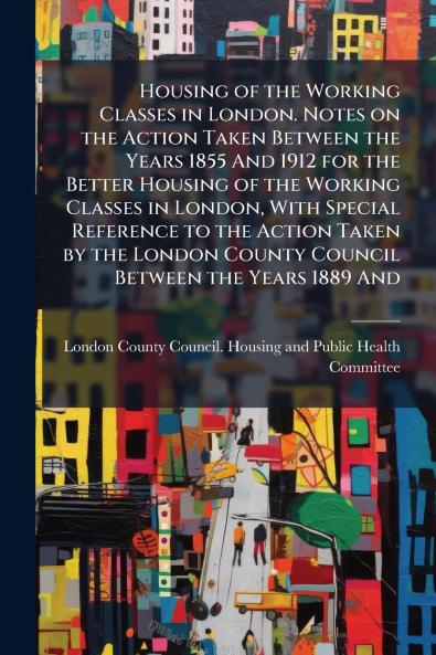 Housing of the Working Classes in London. Notes on the Action Taken Between the Years 1855 And 1912 for the Better Housing of the Working Classes in London With Special Reference to the Action Taken by the London County Council Between the Years 1889 And