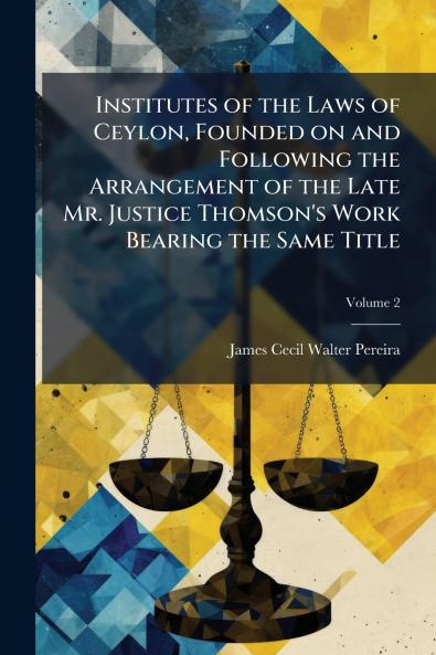 Institutes of the Laws of Ceylon Founded on and Following the Arrangement of the Late Mr. Justice Thomson's Work Bearing the Same Title; Volume 2