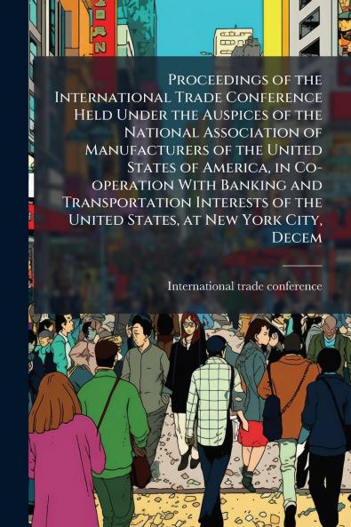 Proceedings of the International Trade Conference Held Under the Auspices of the National Association of Manufacturers of the United States of America in Co-operation With Banking and Transportation Interests of the United States at New York City Decem