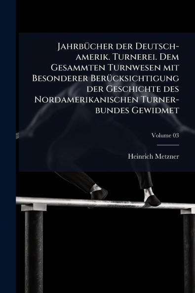 Jahrbücher der Deutsch-amerik. Turnerei. Dem Gesammten Turnwesen mit Besonderer Berücksichtigung der Geschichte des Nordamerikanischen Turner-bundes Gewidmet; Volume 03