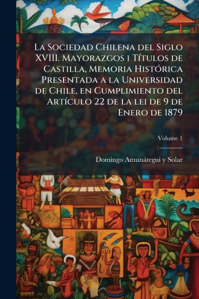 La Sociedad Chilena del Siglo XVIII. Mayorazgos i Títulos de Castilla Memoria Histórica Presentada a la Universidad de Chile en Cumplimiento del Artículo 22 de la lei de 9 de Enero de 1879; Volume 1