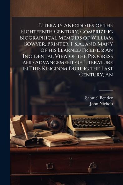 Literary Anecdotes of the Eighteenth Century; Comprizing Biographical Memoirs of William Bowyer Printer F.S.A. and Many of his Learned Friends; An Incidental View of the Progress and Advancement of Literature in This Kingdom During the Last Century; An