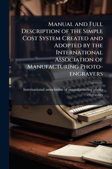 Manual and Full Description of the Simple Cost System Created and Adopted by the International Association of Manufacturing Photo-engravers
