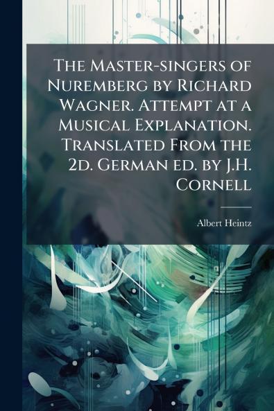 The Master-singers of Nuremberg by Richard Wagner. Attempt at a Musical Explanation. Translated From the 2d. German ed. by J.H. Cornell