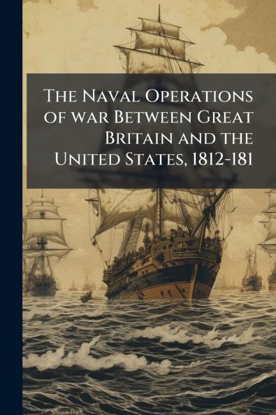 The Naval Operations of war Between Great Britain and the United States 1812-181