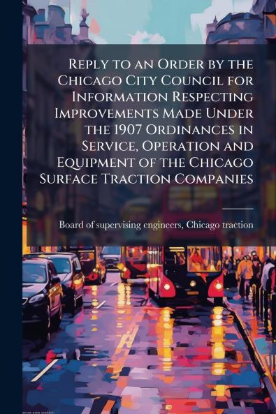 Reply to an Order by the Chicago City Council for Information Respecting Improvements Made Under the 1907 Ordinances in Service Operation and Equipment of the Chicago Surface Traction Companies