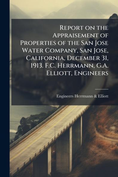Report on the Appraisement of Properties of the San Jose Water Company San Jose California December 31 1913. F.C. Herrmann G.A. Elliott Engineers