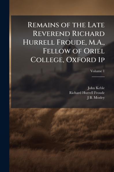 Remains of the Late Reverend Richard Hurrell Froude M.A. Fellow of Oriel College Oxford 1p; Volume 1