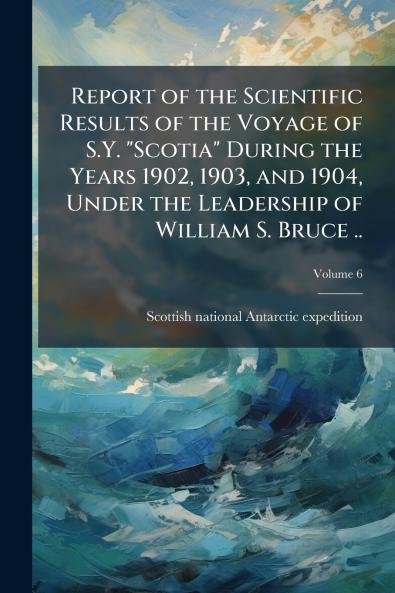 Report of the Scientific Results of the Voyage of S.Y. Scotia During the Years 1902 1903 and 1904 Under the Leadership of William S. Bruce ..; Volume 6